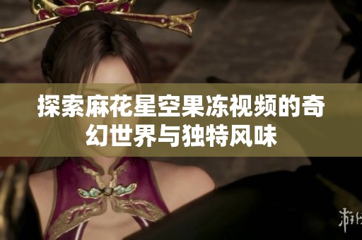 探索麻花星空果冻视频的奇幻世界与独特风味