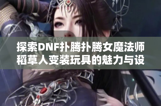探索DNF扑腾扑腾女魔法师稻草人变装玩具的魅力与设计亮点