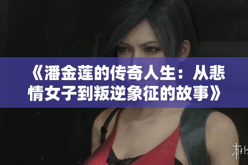 《潘金莲的传奇人生：从悲情女子到叛逆象征的故事》