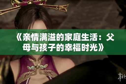 《亲情满溢的家庭生活：父母与孩子的幸福时光》