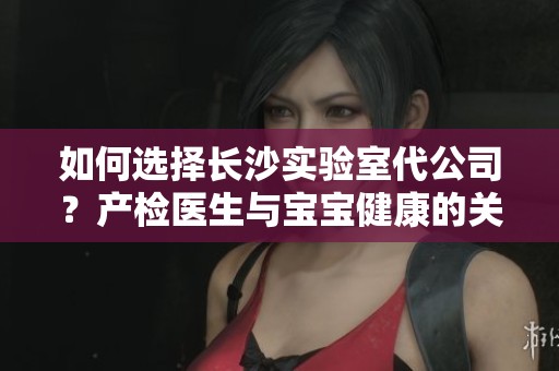 如何选择长沙实验室代公司？产检医生与宝宝健康的关系探讨