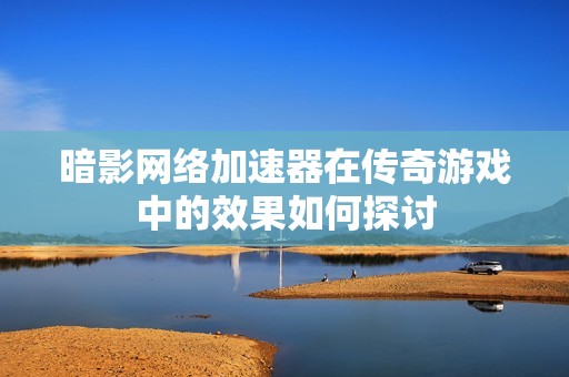 暗影网络加速器在传奇游戏中的效果如何探讨