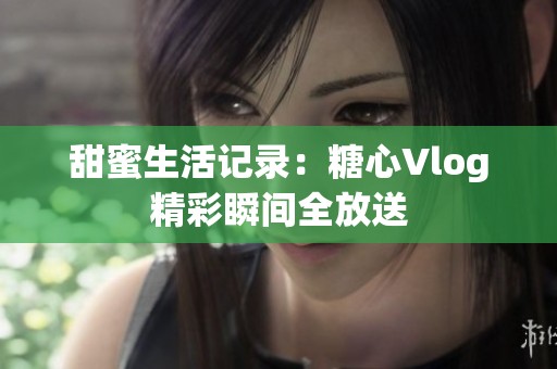 甜蜜生活记录：糖心Vlog精彩瞬间全放送