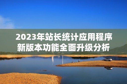 2023年站长统计应用程序新版本功能全面升级分析