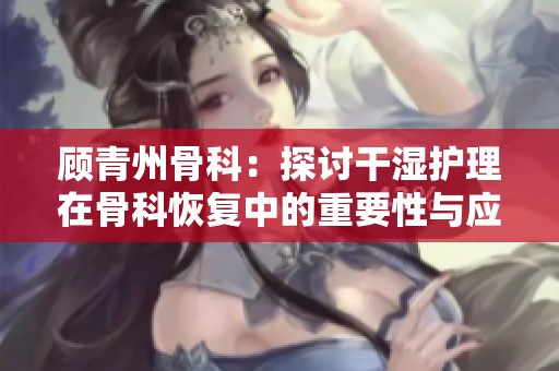 顾青州骨科：探讨干湿护理在骨科恢复中的重要性与应用