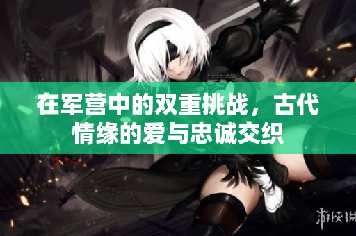 在军营中的双重挑战，古代情缘的爱与忠诚交织
