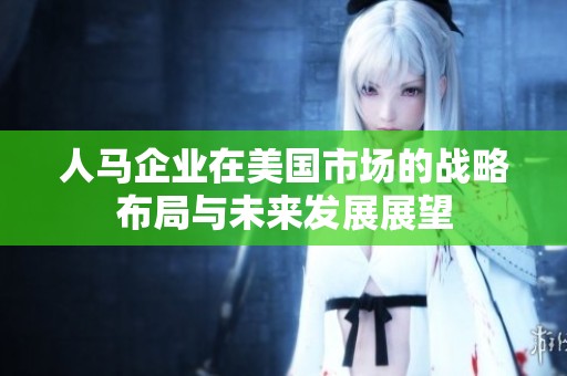 人马企业在美国市场的战略布局与未来发展展望