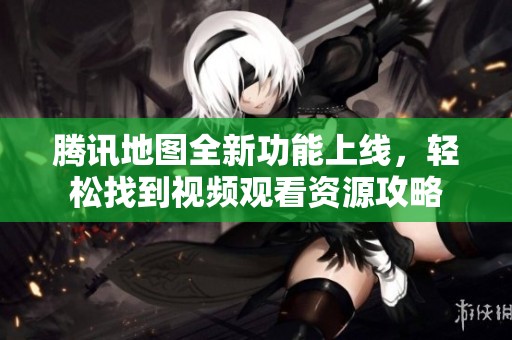 腾讯地图全新功能上线，轻松找到视频观看资源攻略