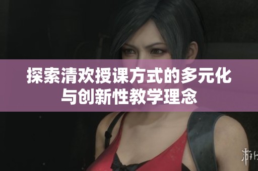 探索清欢授课方式的多元化与创新性教学理念