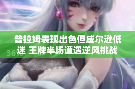 普拉姆表现出色但威尔逊低迷 王牌半场遭遇逆风挑战