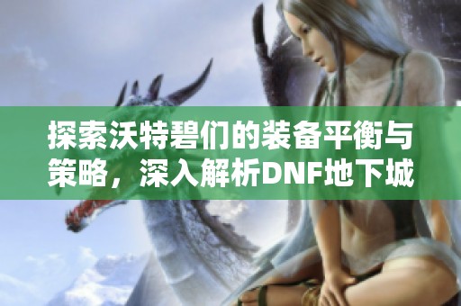 探索沃特碧们的装备平衡与策略，深入解析DNF地下城解析与攻略