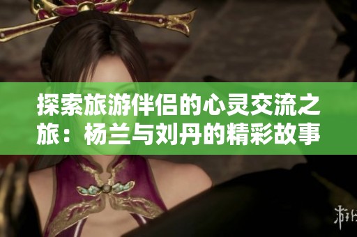 探索旅游伴侣的心灵交流之旅：杨兰与刘丹的精彩故事