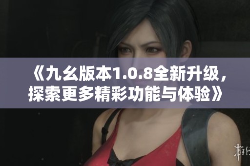 《九幺版本1.0.8全新升级，探索更多精彩功能与体验》