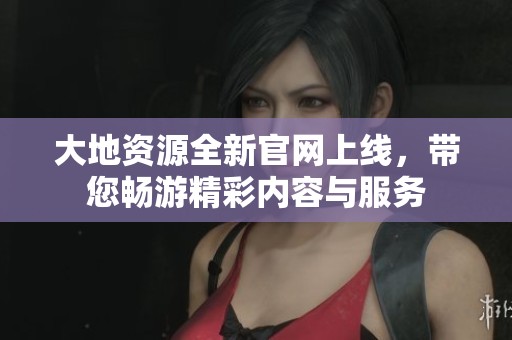大地资源全新官网上线，带您畅游精彩内容与服务