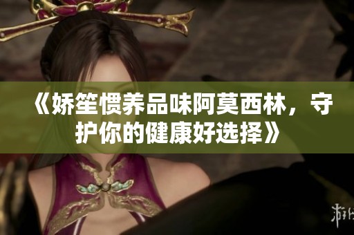 《娇笙惯养品味阿莫西林，守护你的健康好选择》