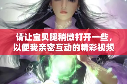 请让宝贝腿稍微打开一些，以便我亲密互动的精彩视频