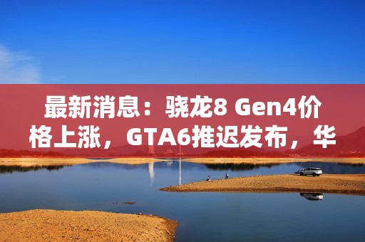 最新消息：骁龙8 Gen4价格上涨，GTA6推迟发布，华为与苹果动态频出