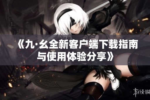 《九·幺全新客户端下载指南与使用体验分享》