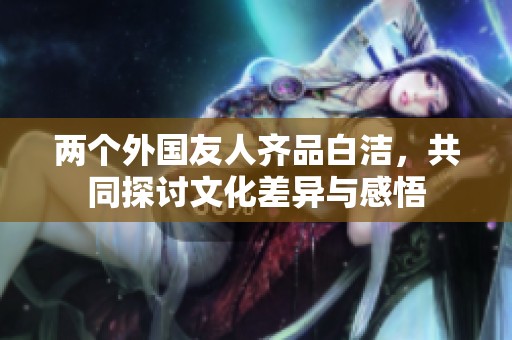 两个外国友人齐品白洁，共同探讨文化差异与感悟