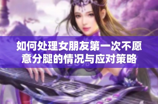 如何处理女朋友第一次不愿意分腿的情况与应对策略