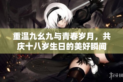 重温九幺九与青春岁月，共庆十八岁生日的美好瞬间
