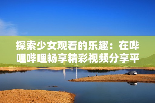 探索少女观看的乐趣：在哔哩哔哩畅享精彩视频分享平台