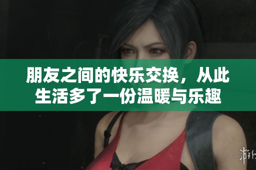 朋友之间的快乐交换，从此生活多了一份温暖与乐趣