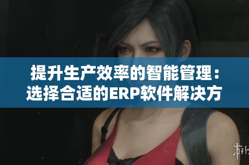 提升生产效率的智能管理：选择合适的ERP软件解决方案