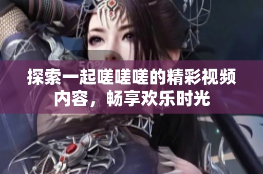 探索一起嗟嗟嗟的精彩视频内容，畅享欢乐时光