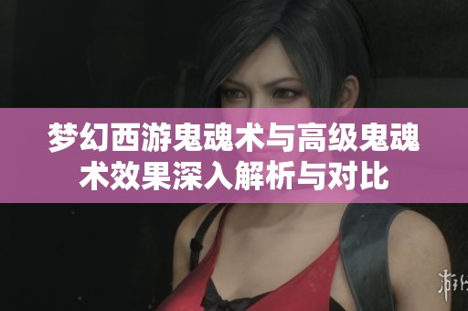 梦幻西游鬼魂术与高级鬼魂术效果深入解析与对比