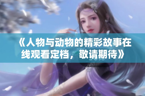 《人物与动物的精彩故事在线观看定档，敬请期待》