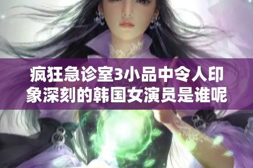 疯狂急诊室3小品中令人印象深刻的韩国女演员是谁呢