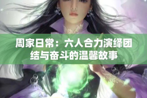 周家日常：六人合力演绎团结与奋斗的温馨故事
