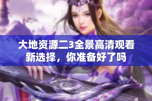 大地资源二3全景高清观看新选择，你准备好了吗