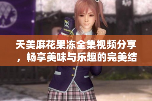 天美麻花果冻全集视频分享，畅享美味与乐趣的完美结合
