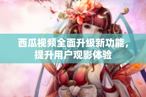 西瓜视频全面升级新功能，提升用户观影体验
