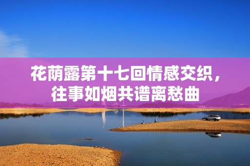 花荫露第十七回情感交织，往事如烟共谱离愁曲