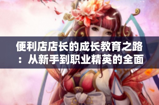 便利店店长的成长教育之路：从新手到职业精英的全面解读