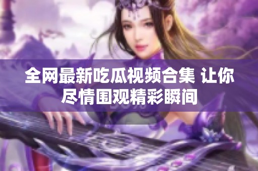 全网最新吃瓜视频合集 让你尽情围观精彩瞬间