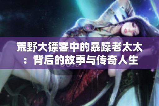荒野大镖客中的暴躁老太太：背后的故事与传奇人生