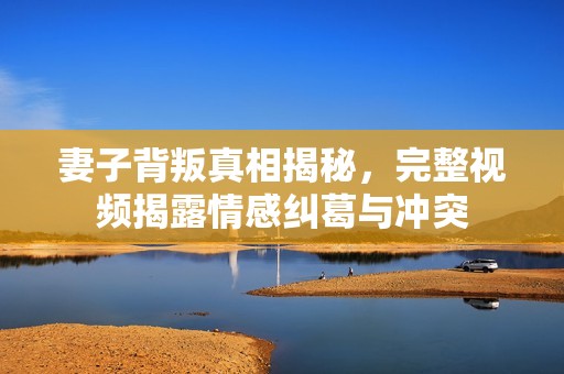 妻子背叛真相揭秘，完整视频揭露情感纠葛与冲突
