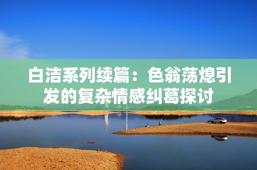 白洁系列续篇：色翁荡熄引发的复杂情感纠葛探讨