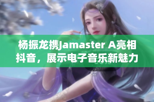 杨振龙携Jamaster A亮相抖音，展示电子音乐新魅力