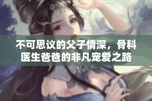 不可思议的父子情深，骨科医生爸爸的非凡宠爱之路