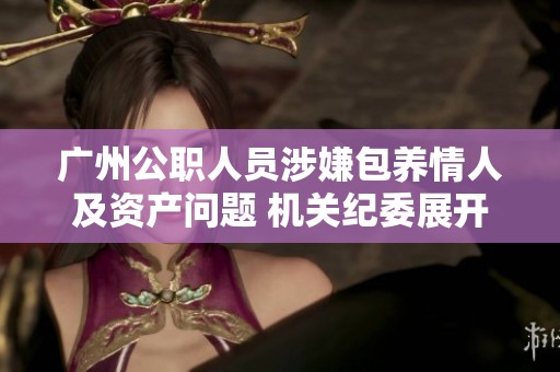 广州公职人员涉嫌包养情人及资产问题 机关纪委展开调查