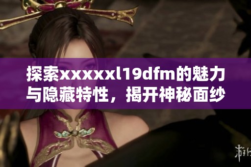 探索xxxxxl19dfm的魅力与隐藏特性，揭开神秘面纱