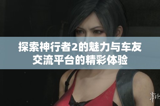 探索神行者2的魅力与车友交流平台的精彩体验