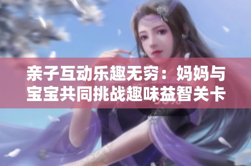 亲子互动乐趣无穷：妈妈与宝宝共同挑战趣味益智关卡