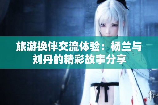 旅游换伴交流体验：杨兰与刘丹的精彩故事分享