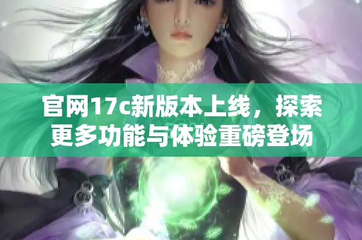 官网17c新版本上线，探索更多功能与体验重磅登场